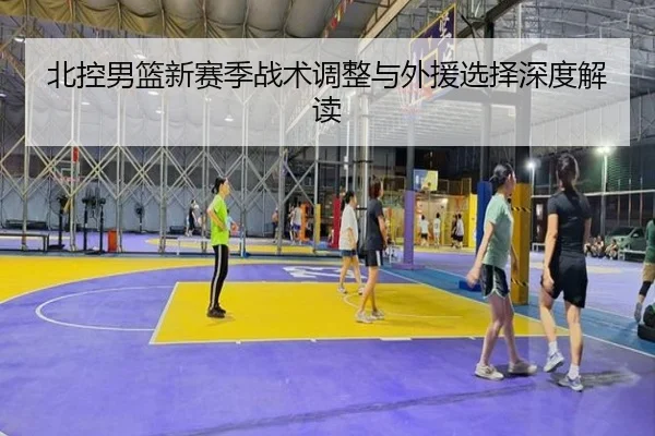 北控男篮新赛季战术调整与外援选择深度解读